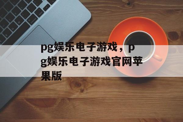 pg娱乐电子游戏，pg娱乐电子游戏官网苹果版